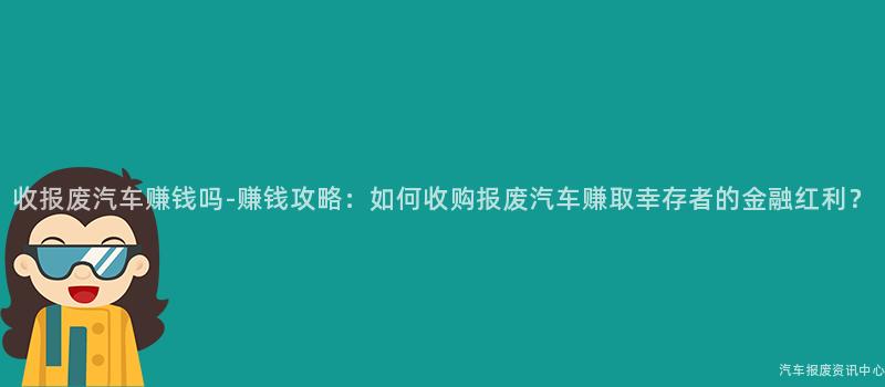 收报废汽车赚钱吗-赚钱攻略：如何收购报废汽车赚取幸存者的金融红利？