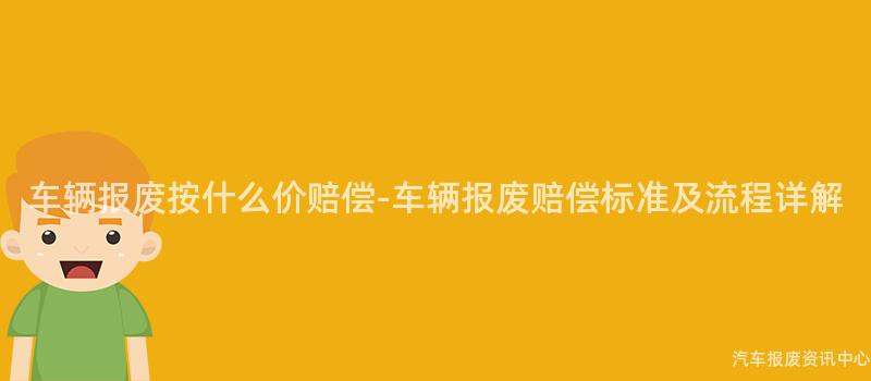 车辆报废按什么价赔偿-车辆报废赔偿标准及流程详解