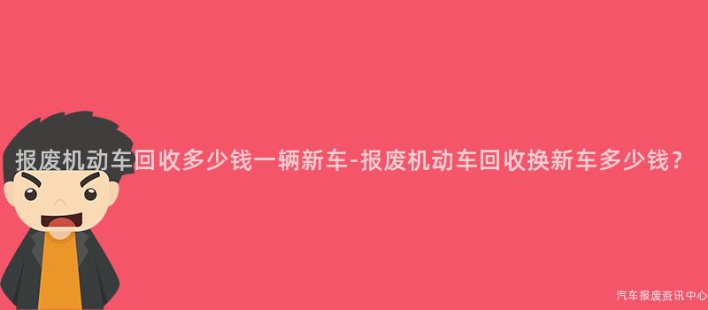 报废机动车回收多少钱一辆新车-报废机动车回收换新车多少钱？