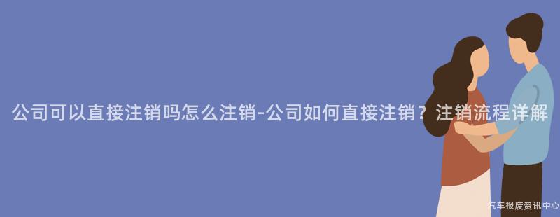 公司可以直接注销吗怎么注销-公司如何直接注销？注销流程详解
