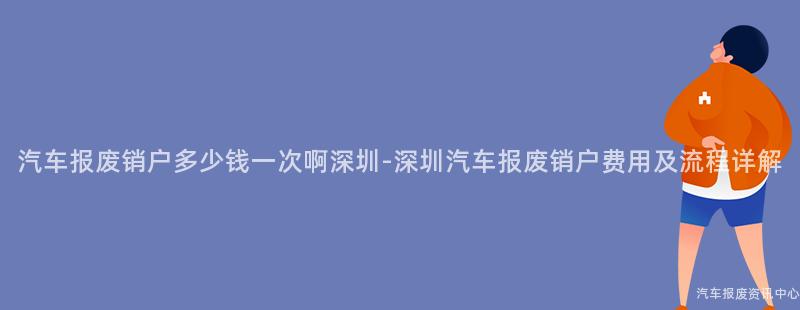 汽车报废销户多少钱一次啊深圳-深圳汽车报废销户费用及流程详解
