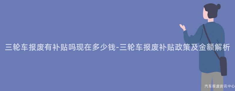 三轮车报废有补贴吗现在多少钱-三轮车报废补贴政策及金额解析