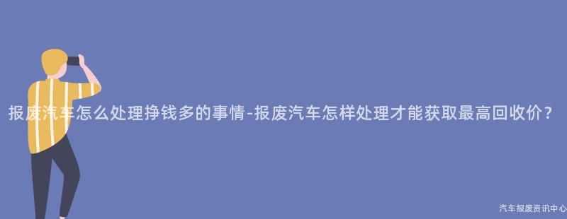 报废汽车怎么处理挣钱多的事情-报废汽车怎样处理才能获取最高回收价？