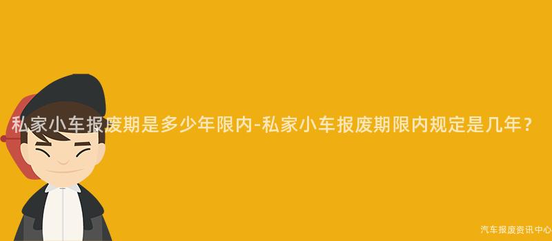 私家小车报废期是多少年限内-私家小车报废期限内规定是几年？
