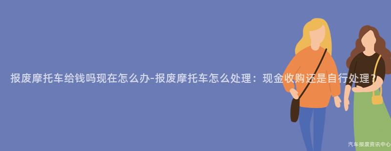报废摩托车给钱吗现在怎么办-报废摩托车怎么处理：现金收购还是自行处理？
