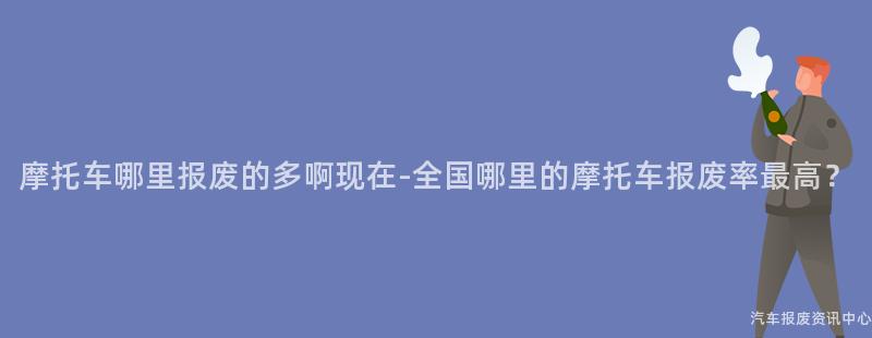摩托车哪里报废的多啊现在-全国哪里的摩托车报废率最高？