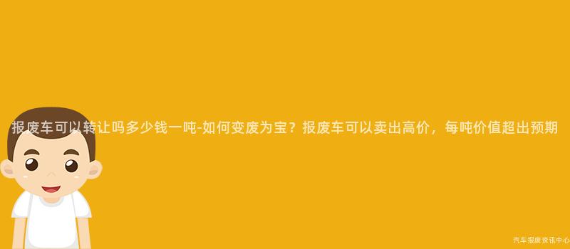 报废车可以转让吗多少钱一吨-如何变废为宝？报废车可以卖出高价，每吨价值超出预期