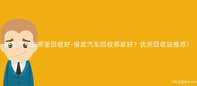 报废汽车去哪里回收好-报废汽车回收哪家好？优质回收站推荐！