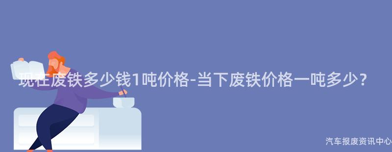 现在废铁多少钱1吨价格-当下废铁价格一吨多少？