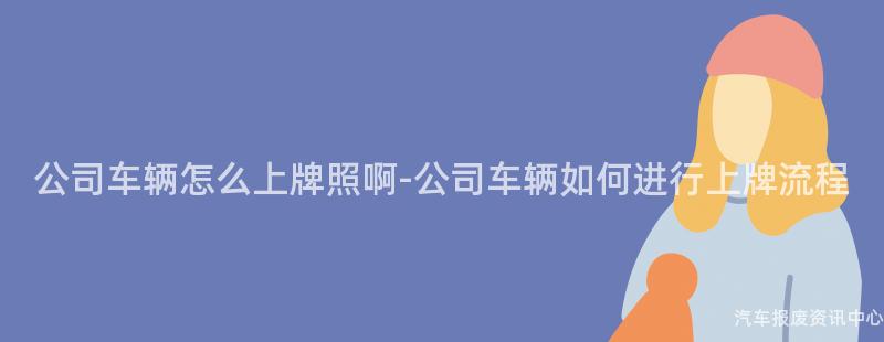 公司车辆怎么上牌照啊-公司车辆如何进行上牌流程