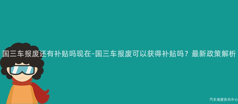 国三车报废还有补贴吗现在-国三车报废可以获得补贴吗？最新政策解析