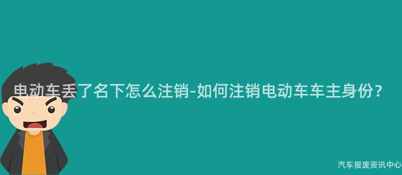 电动车丢了名下怎么注销-如何注销电动车车主身份？