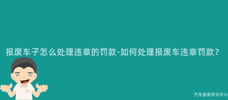 报废车子怎么处理违章的罚款-如何处理报废车违章罚款?