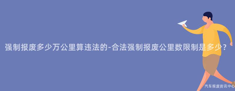强制报废多少万公里算违法的-合法强制报废公里数限制是多少？