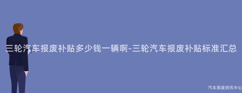 三轮汽车报废补贴多少钱一辆啊-三轮汽车报废补贴标准汇总