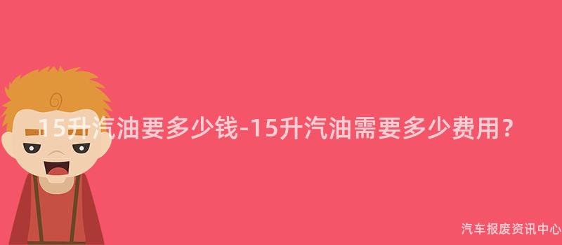 15升汽油要多少钱-15升汽油需要多少费用？