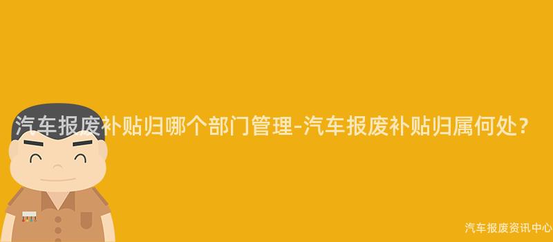 汽车报废补贴归哪个部门管理-汽车报废补贴归属何处？