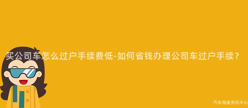买公司车怎么过户手续费低-如何省钱办理公司车过户手续？