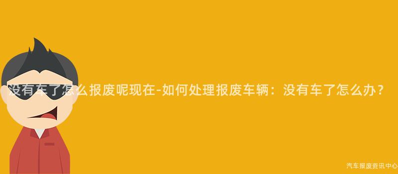 没有车了怎么报废呢现在-如何处理报废车辆：没有车了怎么办？