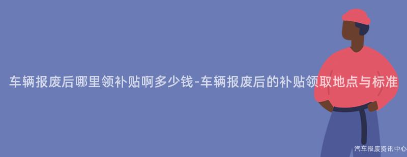 车辆报废后哪里领补贴啊多少钱-车辆报废后的补贴领取地点与标准