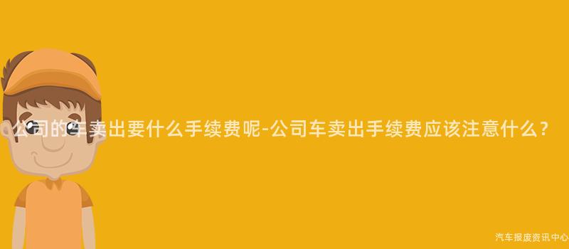 公司的车卖出要什么手续费呢-公司车卖出手续费应该注意什么？
