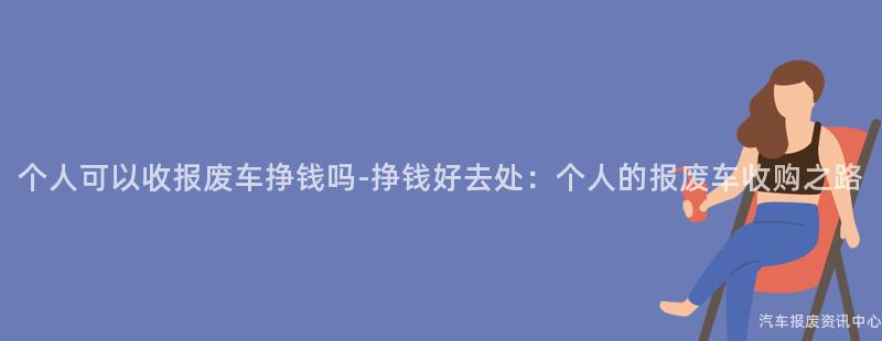个人可以收报废车挣钱吗-挣钱好去处：个人的报废车收购之路