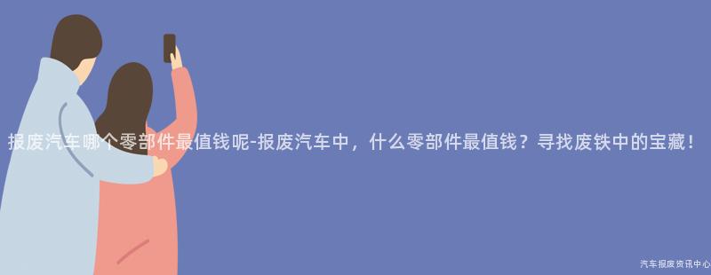 报废汽车哪个零部件最值钱呢-报废汽车中，什么零部件最值钱？寻找废铁中的宝藏！