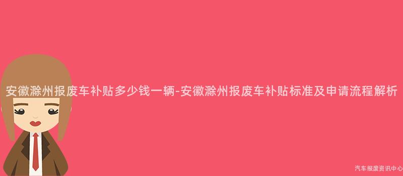安徽滁州报废车补贴多少钱一辆-安徽滁州报废车补贴标准及申请流程解析