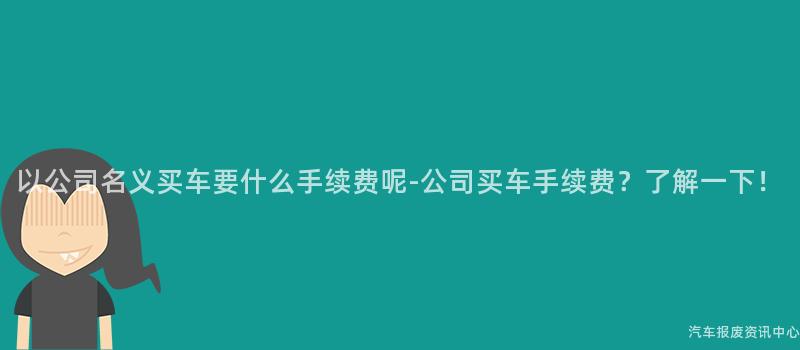 以公司名义买车要什么手续费呢-公司买车手续费？了解一下！