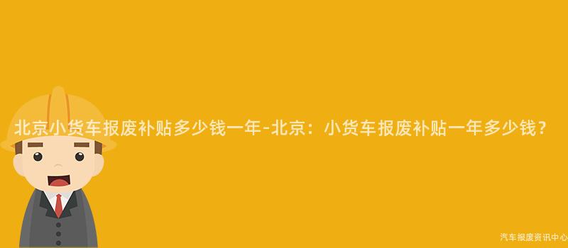 北京小货车报废补贴多少钱一年-北京：小货车报废补贴一年多少钱？
