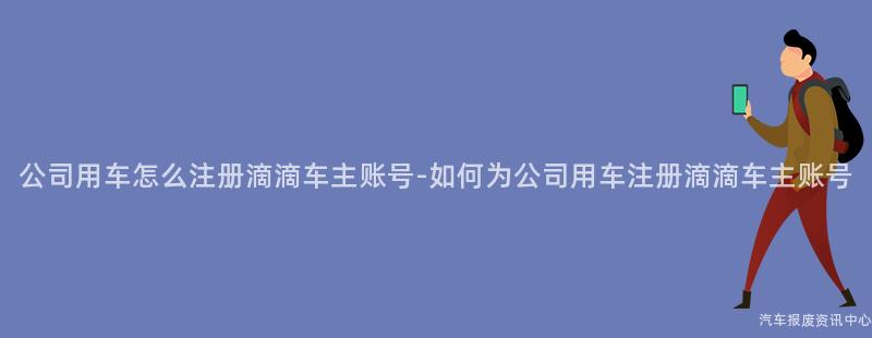 公司用车怎么注册滴滴车主账号-如何为公司用车注册滴滴车主账号