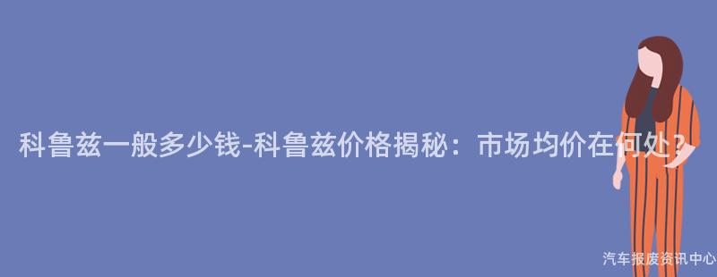 科鲁兹一般多少钱-科鲁兹价格揭秘：市场均价在何处？