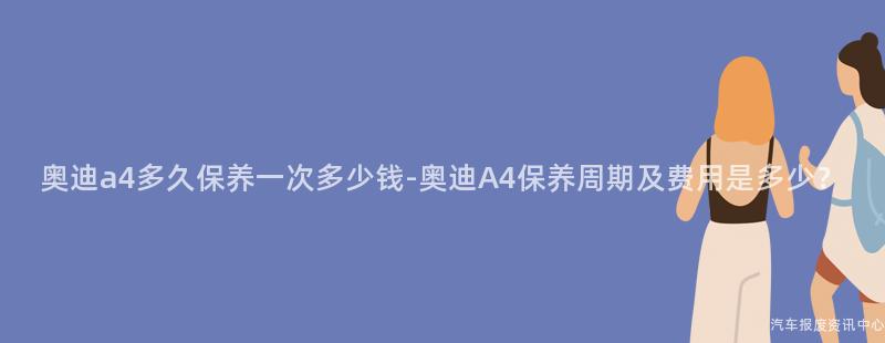 奥迪a4多久保养一次多少钱-奥迪A4保养周期及费用是多少？