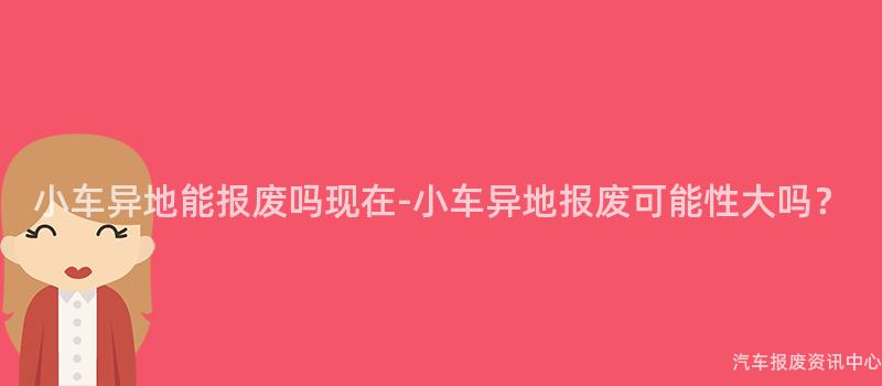 小车异地能报废吗现在-小车异地报废可能性大吗？