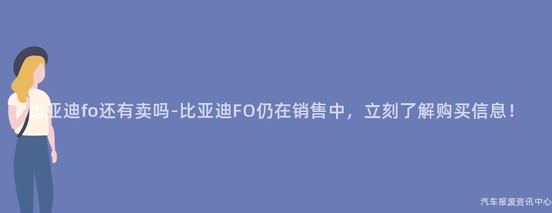 比亚迪fo还有卖吗-比亚迪FO仍在销售中，立刻了解购买信息！