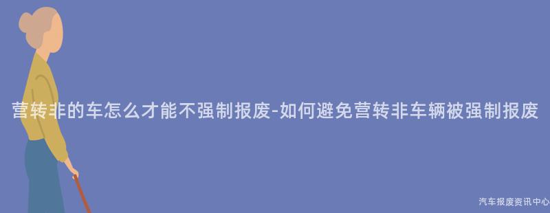 营转非的车怎么才能不强制报废-如何避免营转非车辆被强制报废