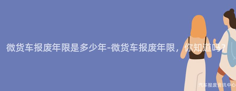 微货车报废年限是多少年-微货车报废年限，你知道吗？