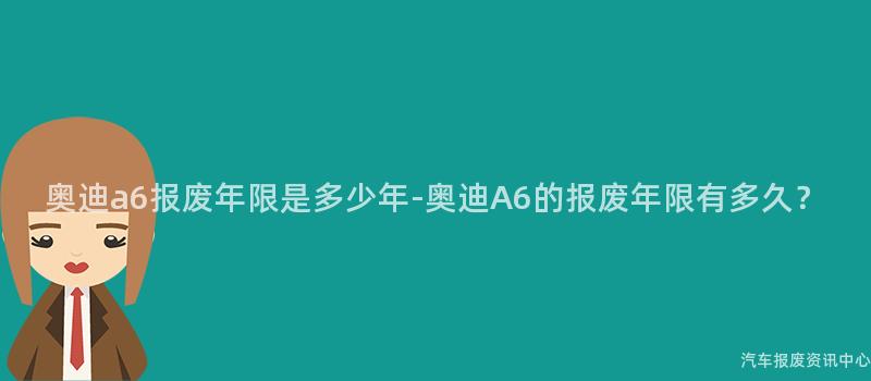 奥迪a6报废年限是多少年-奥迪A6的报废年限有多久？