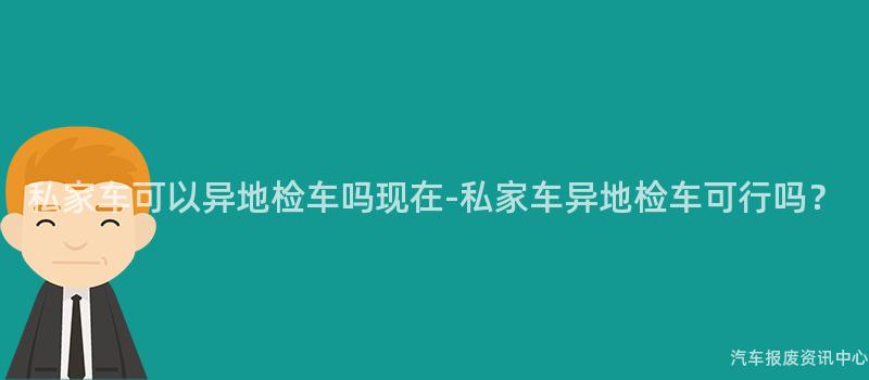 私家车可以异地检车吗现在-私家车异地检车可行吗？