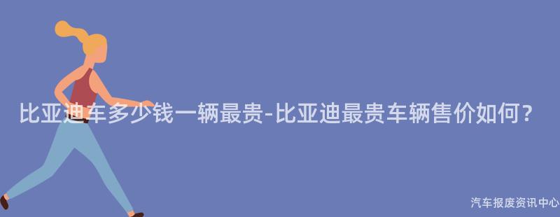 比亚迪车多少钱一辆最贵-比亚迪最贵车辆售价如何？