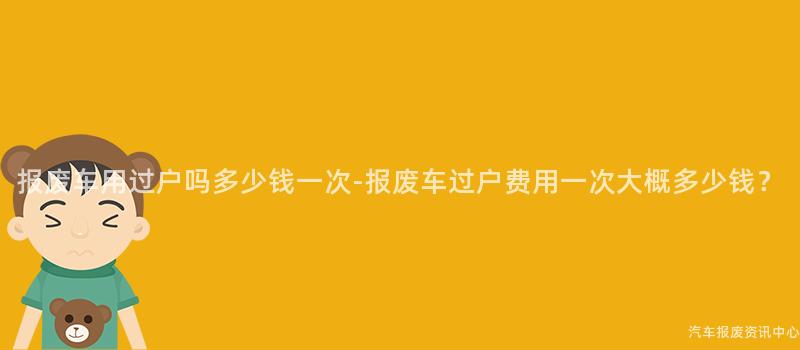 报废车用过户吗多少钱一次-报废车过户费用一次大概多少钱？