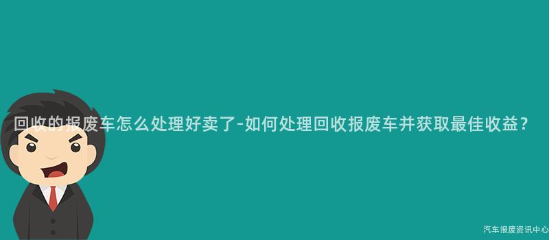 回收的报废车怎么处理好卖了-如何处理回收报废车并获取最佳收益？