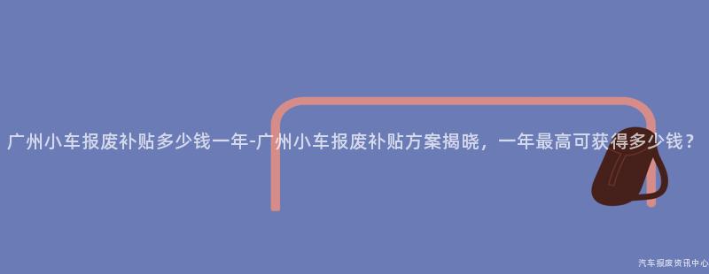 广州小车报废补贴多少钱一年-广州小车报废补贴方案揭晓，一年最高可获得多少钱？