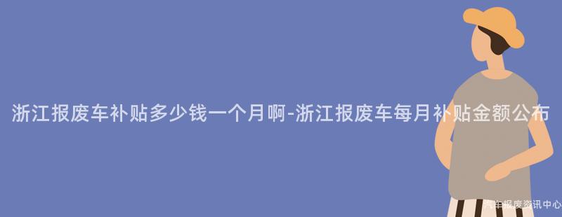 浙江报废车补贴多少钱一个月啊-浙江报废车每月补贴金额公布