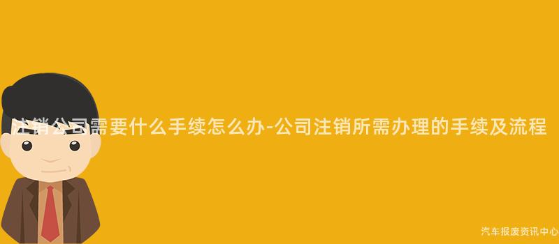 注销公司需要什么手续怎么办-公司注销所需办理的手续及流程