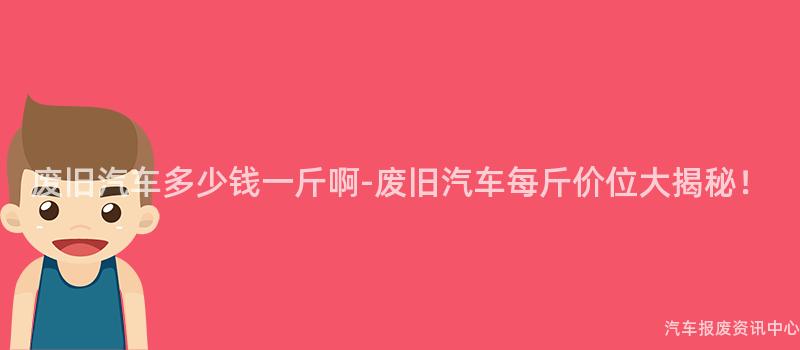 废旧汽车多少钱一斤啊-废旧汽车每斤价位大揭秘！