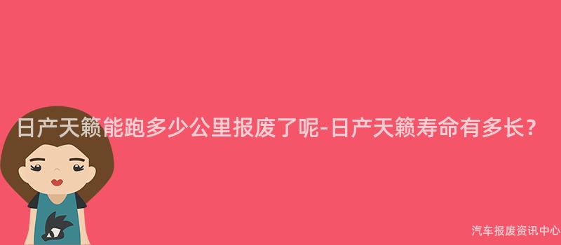 日产天籁能跑多少公里报废了呢-日产天籁寿命有多长？