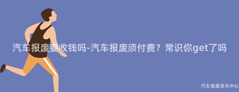 汽车报废要收钱吗-汽车报废须付费？常识你get了吗