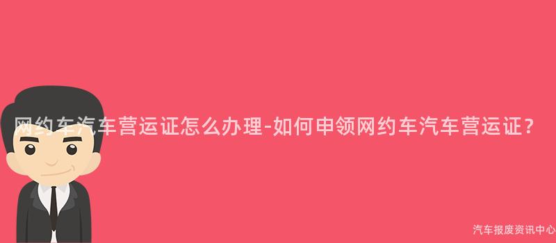 网约车汽车营运证怎么办理-如何申领网约车汽车营运证？