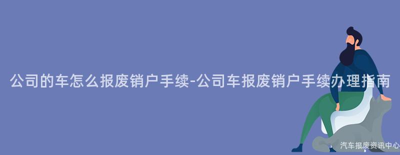 公司的车怎么报废销户手续-公司车报废销户手续办理指南